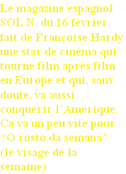 Le magazine espagnol 
SOL N. du 16 février  
fait de Françoise Hardy
une star de cinéma qui
tourne film après film 
en Europe et qui, sans 
doute, va aussi 
conquérir l’Amérique. 
Ca va un peu vite pour 
“O rosto da semana”
(le visage de la 
semaine)