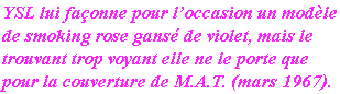 YSL lui façonne pour l’occasion un modèle 
de smoking rose gansé de violet, mais le
trouvant trop voyant elle ne le porte que
pour la couverture de M.A.T. (mars 1967).