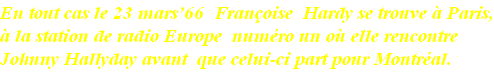 En tout cas le 23 mars’66  Françoise  Hardy se trouve à Paris,
à la station de radio Europe  numéro un où elle rencontre 
Johnny Hallyday avant  que celui-ci part pour Montréal.