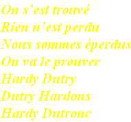On s’est trouvé
Rien n’est perdu
Nous sommes éperdus
On va le prouver
Hardy Dutry
Dutry Hardons
Hardy Dutronc